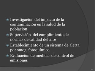  Investigación del impacto de la
contaminación en la salud de la
población
 Supervisión del cumplimiento de
normas de calidad del aire
 Establecimiento de un sistema de alerta
por smog fotoquímico
 Evaluación de medidas de control de
emisiones
86
 