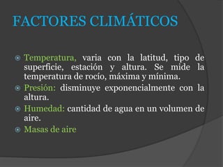 FACTORES CLIMÁTICOS
 Temperatura, varia con la latitud, tipo de
superficie, estación y altura. Se mide la
temperatura de rocío, máxima y mínima.
 Presión: disminuye exponencialmente con la
altura.
 Humedad: cantidad de agua en un volumen de
aire.
 Masas de aire
 