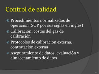 Control de calidad
 Procedimientos normalizados de
operación (SOP por sus siglas en inglés)
 Calibración, costos del gas de
calibración
 Protocolos de calibración externa,
contratación externa
 Aseguramiento de datos, evaluación y
almacenamiento de datos
92
 
