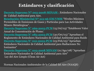 Estándares y clasificación
Decreto Supremo Nº 003-2008-MINAM - Estándares Nacionales
de Calidad Ambiental para Aire.
Resolución Ministerial Nº 315-96-EM/VMM “Niveles Máximos
Permisibles de Emisiones de Gases y Partículas para Las Actividades
Minero Metalúrgicas”.
Decreto Supremo N° 069-2003-PCM (15/Jul/03) "Establecen Valor
Anual de Concentración de Plomo“
Decreto Supremo N° 085-2003-PCM (30/Oct/03) "Aprueban el
Reglamento de Estándares Nacionales de Calidad Ambiental para Ruido
Decreto Supremo N° 010-2005-PCM (03/Feb/05) "Aprueban
Estándares Nacionales de Calidad Ambiental para Radiaciones No
Ionizantes“
Decreto Supremo N° 003-2008 MINAM (21/Ago/08) "Aprueban
Estándares Nacionales de Calidad Ambiental para Aire"
Ley del Aire Limpio (Clean Air Act)
Normas Nacionales Ambientales de la Calidad del Aire (NAAQS)
93
 
