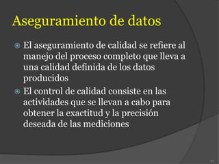 Aseguramiento de datos
 El aseguramiento de calidad se refiere al
manejo del proceso completo que lleva a
una calidad definida de los datos
producidos
 El control de calidad consiste en las
actividades que se llevan a cabo para
obtener la exactitud y la precisión
deseada de las mediciones
94
 