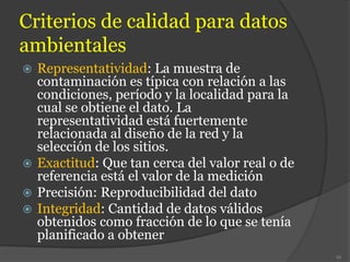 Criterios de calidad para datos
ambientales
 Representatividad: La muestra de
contaminación es típica con relación a las
condiciones, período y la localidad para la
cual se obtiene el dato. La
representatividad está fuertemente
relacionada al diseño de la red y la
selección de los sitios.
 Exactitud: Que tan cerca del valor real o de
referencia está el valor de la medición
 Precisión: Reproducibilidad del dato
 Integridad: Cantidad de datos válidos
obtenidos como fracción de lo que se tenía
planificado a obtener
95
 