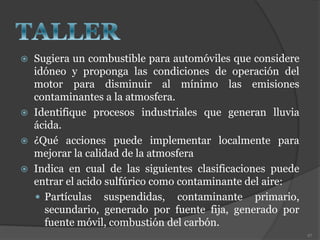  Sugiera un combustible para automóviles que considere
idóneo y proponga las condiciones de operación del
motor para disminuir al mínimo las emisiones
contaminantes a la atmosfera.
 Identifique procesos industriales que generan lluvia
ácida.
 ¿Qué acciones puede implementar localmente para
mejorar la calidad de la atmosfera
 Indica en cual de las siguientes clasificaciones puede
entrar el acido sulfúrico como contaminante del aire:
 Partículas suspendidas, contaminante primario,
secundario, generado por fuente fija, generado por
fuente móvil, combustión del carbón.
97
 