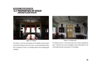 5.3 properties of space
ground ﬂoor spaces
Figure 5.11: Kitchen Figure 5.12: Dining room
The kitchen is on of the most spacious in the building. Chinese beliefs
of the kitchen being the heart of the home is practiced widely till today,
thus its emphasis on space. It is partially exposed, thus providing good
ventilation.
The dining area has a curved wall section and a long rectangular like
space. It proved to be an area of spotlight on most activity nights. It’s the
central gathering spot among guests in the building.
spatial organization
95
 