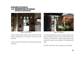 5.3 properties of space
ground ﬂoor spaces
Figure 5.9: Back corridor Figure 5.10: Courtyard
Corridor leading towards the staircase is long and narrow, with high
density of circulation due to its connection to most spaces on the
ground floor.
The floor is paved and decorated with colorful geometric-patterned
ceramic tiles.
The courtyard isfurnished with tea tables and chairs, adding a homely
feeling to the building. The space is open and bright, though the after-
noon heat is often reflected by the metal canopy, leaving the space
stuffy and hot. Despite its easy accessibility, it is not frequently used by
visitors.
By its sides, little rooms are used as storage space and verandahs.
spatial organization
94
 