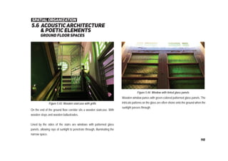 5.6 acoustic architecture
& poetic elements
Ground ﬂoor spaces
Figure 5.43: Wooden staircase with grills
Figure 5.44: Window with tinted glass panels
Wooden window panes with green-colored patterned glass panels. The
intricate patterns on the glass are often shone onto the ground when the
sunlight passes through.
On the end of the ground floor corridor sits a wooden staircase. With
wooden steps and wooden ballustrades.
Lined by the sides of the stairs are windows with patterned glass
panels, allowing rays of sunlight to penetrate through, illuminating the
narrow space.
spatial organization
110
 