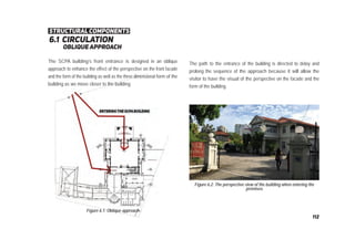 6.1 circulation
oblique approach
Figure 6.1: Oblique approach
Figure 6.2: The perspective view of the building when entering the
premises
The SCPA building’s front entrance is designed in an oblique
approach to enhance the effect of the perspective on the front facade
and the form of the building as well as the three dimensional form of the
building as we move closer to the building.
The path to the entrance of the building is directed to delay and
prolong the sequence of the approach because it will allow the
visitor to have the visual of the perspective on the facade and the
form of the building.
structural components
112
 