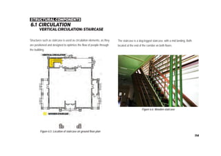 6.1 circulation
vertical circulation: staircase
Figure 6.5: Location of staircase on ground floor plan
Figure 6.6: Wooden staircase
The staircase is a dog-legged staircase, with a mid landing. Both
located at the end of the corridor on both floors.
Structures such as staircase is used as circulation elements, as they
are positioned and designed to optimize the flow of people through
the building.
structural components
114
 
