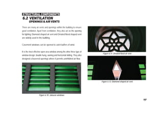 6.2 ventilation
openings & airvents
Figure 6.12: Diamond shaped air vent
There are many air vents and openings within the building to ensure
good ventilation. Apart from ventilation, they also act as the opening
for lighting. Diamond shaped air vent and Ornated floral shaped vent
are widely used in the building.
Casement windows can be opened to catch buffers of wind.
It is the most effective open area window among the other three type of
window design; double hung, awning and horizontal sliding. They also
designed a louvered openings where it permits uninhibited air flow.
Figure 6.11: Ornated floral air vent
structural components
Figure 6.10: Jalousie windows
117
 