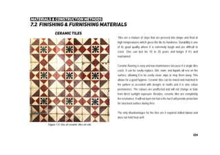 7.2 ﬁnishing & furnishing materials
materials & construction methods
ceramic tiles
Tiles are a mixture of clays that are pressed into shape and fired at
high temperatures which gives the tile its hardness. Durability is one
of its good quality where it is extremely tough and are difficult to
crack. One can last for 10 to 20 years and longer if it’s well
maintained.
Ceramic flooring is easy and low maintenance because if a single tiles
crack, it can be easily replace. Dirt, stain, and liquids all rest on the
surface, allowing it to be easily clean, wipe or mop them away. This
allows for a good hygiene. Ceramic tiles can be mixed and matched in
the pattern or accented with designs or motifs and it is also colour
permanence. The colours are unaffected and will not change or fade
from direct sunlight exposure. Besides, ceramic tiles are completely
fire resistance. It will not burn nor fuel a fire but it will provide protection
for structural surface during fires.
The only disadvantages for the tiles are it required skilled labour and
does not hold heat well.
Figure 7.3: Use of ceramic tiles on site
124
 