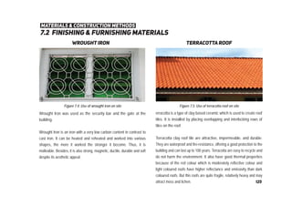 7.2 ﬁnishing & furnishing materials
materials & construction methods
wrought iron terracotta roof
Wrought Iron was used as the security bar and the gate at the
building.
Wrought Iron is an iron with a very low carbon content in contrast to
cast iron. It can be heated and reheated and worked into various
shapes, the more it worked the stronger it become. Thus, it is
malleable. Besides, it is also strong, magnetic, ductile, durable and soft
despite its aesthetic appeal.
Figure 7.4: Use of wrought iron on site
erracotta is a type of clay based ceramic which is used to create roof
tiles. It is installed by placing overlapping and interlocking rows of
tiles on the roof.
Terracotta clay roof tile are attractive, impermeable, and durable.
They are waterproof and fire-resistance, offering a good protection to the
building and can last up to 100 years. Terracotta are easy to recycle and
do not harm the environment. It also have good thermal properties
because of the red colour which is moderately reflective colour and
light coloured roofs have higher reflectance and emissivity than dark
coloured roofs. But this roofs are quite fragile, relatively heavy and may
attract moss and lichen.
Figure 7.5: Use of terracotta roof on site
125
 