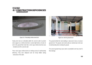8.1 construction deﬁciencIES
defects
workmanship
Figure 8.6: Uneven ground level
The ground behind the main building is observed to have an uneven
ground level. The ground, and certain walls are slanted due to the lack
of workmanship when leveling the ground.
The uneven ground may cause water accumulation and may result in
floor damage.
Sturdy steel rods are embedded within the concrete walls to provide
extra support as a reinforcement bar. Located right below a circular air
vent in the ground floor main hall, a steel cage reinforcement bar was
rotruded out of the concrete wall.
These steel cages reinforcement are sticking out due to workmanship
deficiency. They were displaced and not nicely hidden during
onstruction of the walls.
Figure 8.5: Protruding reinforcement bar
133
 