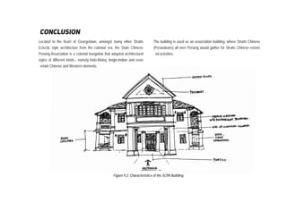 Located in the heart of Georgetown, amongst many other Straits
Eclectic style architecture from the colonial era, the State Chinese
Penang Association is a colonial bungalow that adopted architectural
styles of different kinds-- namely Indo-Malay, Anglo-Indian and even
ertain Chinese and Western elements.
conclusion
The building is used as an association building, where Straits Chinese
(Peranakans) all over Penang would gather for Straits Chinese events
nd activities.
Figure 9.2: Characteristics of the SCPA Building
 
