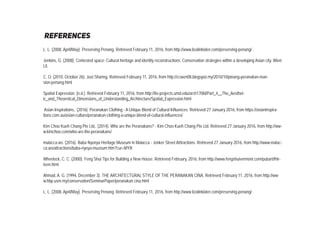 references
L. L. (2008, April/May). Preserving Penang. Retrieved February 11, 2016, from http://www.lizalinklater.com/preserving-penang/
Jenkins, G. (2008). Contested space: Cultural heritage and identity reconstructions: Conservation strategies within a developing Asian city. Wien:
Lit.
C. O. (2010, October 26). Just Sharing. Retrieved February 11, 2016, from http://ccwen08.blogspot.my/2010/10/pinang-peranakan-man-
sion-penang.html
Spatial Expression. (n.d.). Retrieved February 11, 2016, from http://lte-projects.umd.edu/arch170bl/Part_4__The_Aesthet-
ic_and_Theoretical_Dimensions_of_Understanding_Architecture/Spatial_Expression.html
Asian Inspirations,. (2016). Peranakan Clothing - A Unique Blend of Cultural Influences. Retrieved 27 January 2016, from https://asianinspira-
tions.com.au/asian-culture/peranakan-clothing-a-unique-blend-of-cultural-influences/
Kim Choo Kueh Chang Pte Ltd,. (2014). Who are the Peranakans? - Kim Choo Kueh Chang Pte Ltd. Retrieved 27 January 2016, from http://ww-
w.kimchoo.com/who-are-the-peranakans/
malacca.ws. (2016). Baba Nyonya Heritage Museum in Malacca - Jonker Street Atttractions. Retrieved 27 January 2016, from http://www.malac-
ca.ws/attractions/baba-nyoya-muzeum.htm?cur=MYR
Wheelock, C. C. (2000). Feng Shui Tips for Building a New House. Retrieved February, 2016, from http://www.fengshuivermont.com/pubart/thir-
teen.html
Ahmad, A. G. (1994, December 3). THE ARCHITECTURAL STYLE OF THE PERANAKAN CINA. Retrieved February 11, 2016, from http://ww-
w.hbp.usm.my/conservation/SeminarPaper/peranakan cina.html
L. L. (2008, April/May). Preserving Penang. Retrieved February 11, 2016, from http://www.lizalinklater.com/preserving-penang/
 