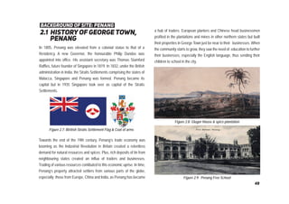 2.1 history of george town,
penang
background of site: penang
In 1805, Penang was elevated from a colonial status to that of a
Residency. A new Governor, the honourable Philip Dundas was
appointed into office. His assistant secretary was Thomas Stamford
Raffles, future founder of Singapore in 1819. In 1832, under the British
administration in India, the Straits Settlements comprising the states of
Malacca, Singapore and Penang was formed. Penang became its
capital but in 1935 Singapore took over as capital of the Straits
Settlements.
a hub of traders. European planters and Chinese head businessmen
profited in the plantations and mines in other northern states but built
their properties in George Town just be near to their businesses. When
the community starts to grow, they saw the need of education to further
their businesses, especially the English language, thus sending their
children to school in the city.
Figure 2.9: Penang Free School
Figure 2.7: Biritish Straits Settlement Flag & Coat of arms
Towards the end of the 19th century, Penang’s trade economy was
booming as the Industrial Revolution in Britain created a relentless
demand for natural resources and spices. Plus, rich deposits of tin from
neighbouring states created an influx of traders and businesses.
Trading of various resources contibuted to this economic uprise. In time,
Penang’s property attracted settlers from various parts of the globe,
especially those from Europe, China and India, as Penang has became
Figure 2.8: Glugor House & spice plantation
49
 