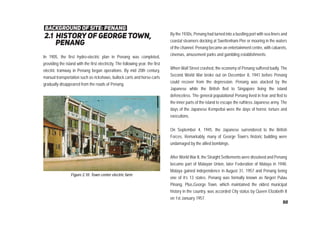 2.1 history of george town,
penang
background of site: penang
In 1905, the first hydro-electric plan in Penang was completed,
providing the island with the first electricity. The following year, the first
electric tramway in Penang began operations. By mid 20th century,
manual transportation such as rickshaws, bullock carts and horse-carts
gradually disappeared from the roads of Penang.
By the 1930s, Penang had turned into a bustling port with sea liners and
coastal steamers docking at Swettenham Pier or mooring in the waters
of the channel. Penang became an entertainment centre, with cabarets,
cinemas, amusement parks and gambling establishments.
When Wall Street crashed, the economy of Penang suffered badly. The
Second World War broke out on December 8, 1941 before Penang
could recover from the depression. Penang was atacked by the
Japanese while the British fled to Singapore living the island
defenceless. The general populationof Penang lived in fear and fled to
the inner parts of the island to escape the ruthless Japanese army. The
days of the Japanese Kempettai were the days of horror, torture and
executions.
On September 4, 1945, the Japanese surrendered to the British
Forces. Remarkably, many of George Town’s historic building were
undamaged by the allied bombings.
After World War II, the Straight Settlements were dissolved and Penang
became part of Malayan Union, later Federation of Malaya in 1948.
Malaya gained independence in August 31, 1957 and Penang being
one of it’s 13 states. Penang was formally known as Negeri Pulau
Pinang. Plus,George Town, which maintained the oldest municipal
history in the country, was accorded City status by Queen Elizabeth II
on 1st January 1957.
Figure 2.10: Town center electric farm
50
 