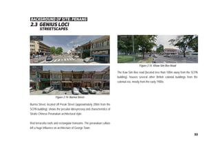2.3 genius loci
background of site: penang
streetscapes
Burma Street, located off Perak Street (approximately 200m from the
SCPA building), shows the peculiar idiosyncrasy and characteristics of
Straits Chinese Peranakan architectural style.
Red terracotta roofs and rectangular transoms. The peranakan culture
left a huge influence on architecture of George Town.
Figure 2.14: Burma Street
Figure 2.15: Khaw Sim Bee Road
The Kaw Sim Bee road (located less than 100m away from the SCPA
building), houses several other British colonial buildings from the
colonial era, mostly from the early 1900s.
53
 