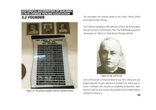 3.2 founder
historical background of building:
state chinese penang association
The association was formerly known as the Straits Chinese British
Association (SCBA), Penang.
The SCBA was founding in 1920, with Lim Eu Toh as the first president,
who was elected on 3rd December 1920. The SCBA finally acquired its
own premises in 1988 at 13, Perak Road in Penang until now.
Figure 3.4: The primary founders and the committee board
Lim Eu Toh was born a Penang Hokkien in year 1872. Straits-born and
English-educated, he was educated in Penang Free School and St.
Xavier’s Institution, then became an established businessman. Apart
from the SCBA, he also served as the president of the Penang Chinese
Chamber of Commerce.
Figure 3.5: Mr. Lim Eu Toh
60
 