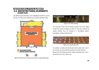 4.3 architectural elements
ﬂoortiles
architectural style & elements
Figure 4.22 Floor tiles of choice for each space on ground floor plan
Figure 4.23: Timber flooring
Figure 4.24: Ceramic floor tiles
Two different types of flooring is used. Originally paved with the ceramic
floor tiles, the floor of the main hall is then replaced with timber floor.
The main hall is often used for dancing activities. Due to the original
ceramic tiles being too slippery to dance on, they were replaced by
wooden flooring. They are arranged in a Herringbone pattern,
zig-zagging, creating a dynamic effect.
The corridor, verandahs and the tiny store room located by the side of
the main hall, are paved with these patterned ceramic floor tiles.
Nyonya tiles often include geometric shapes and quirky colors. These
tiles paved some of the columns too.
79
 
