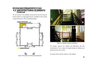 4.3 architectural elements
staircase
architectural style & elements
Figure 4.28 Location of staircase on ground plan
Figure 4.29: Wooden staircase & ballusters
The one staircase in the building is located by the end of the long and
narrow corridor. It is a dog-legged staircase, two flights of stairs running
in opposite directions, with a mid-landing halfway.
The wooden staircase has handrail and ballustrades with little
ornamentation. It has a simple and elegant design, but striking visual
impact due to the sleek surface.
Its design matches with the ambience of the building.
81
 