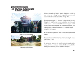 5.5 spatial experience
building ambience
Figure 5.25: The SCPA Building
Figure 5.26: Front compound
Based on its outlook, the building radiates magnificence. Located in
such a prime spot in George Town, its unique fusion of eastern and
western architecture stands out beautifully amongst others.
According to Feng Shui, it is necessary to build the main entrance
facing the the road. The main entrance lead to front hall (thia besar)
which serves as a visitors reception hall. Unmarried nyonyas are not
allowed to enter the reception hall. This arrangement is borrowed from
Chinese culture. Its spacious environment is to accumulate positive
energy(Chi) into the space.
Its front elevation is symmetrical, shows a strong sense of balance and
stability.
The space has a peaceful and calming ambience, keeping the visitors
of the building at ease.
Its quiet on most days, even with the traffic beyond the boundary of the
compound. Theres a restaurant located within the compound of the
building. The combination gives off a delightful atmosphere.
spatial organization
101
 