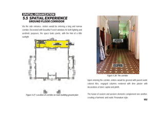 5.5 spatial experience
ground ﬂoor corridor
Figure 5.27: Location of corridor on main building ground plan
Figure 5.28: The corridor
Via the side entrance, visitors would be entering a long and narrow
corridor. Decorated with beautiful French windows for both lighting and
aesthetic purposes, the space looks poetic, with the hint of a little
sunlight.
Upon entering the corridor, visitors would be greeted with paved exotic
colored tiles, engaged columns rendered with lime plaster with
decorations of doric capital and plinth.
The fusion of eastern and western elements complement one another,
creating a harmonic and exotic Peranakan style.
spatial organization
102
 