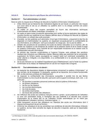 Version 1.0 - juillet 2012 4/6
Article II. Droits et devoirs spécifiques des administrateurs
Section II.1 Tout administrateur a le droit :
Dans le cadre du respect de la Politique de Sécurité du Système d’Information d’établissement ;
 d’être informé par sa hiérarchie des implications légales de son travail, en particulier des risques
qu’il court dans le cas où un utilisateur du système dont il a la charge commet une action
répréhensible ;
 de mettre en place des moyens permettant de fournir des informations techniques
d’administration de réseau (métrologie, surveillance…) ;
 de mettre en place toutes procédures appropriées pour vérifier la bonne application des règles de
contrôle d’accès aux systèmes et aux réseaux définies dans la Politique de Sécurité du Système
d’Information, en utilisant des outils autorisés ;
 d’accéder, sur les systèmes qu’il administre, à tout type d’informations, uniquement à des fins de
diagnostic et d’administration du système, en respectant scrupuleusement la confidentialité de
ces informations, en s’efforçant - tant que la situation ne l’exige pas - de ne pas les altérer ;
 d’établir des procédures de surveillance de toutes les tâches exécutées sur la machine, afin de
déceler les violations ou les tentatives de violation de la présente charte et de la charte d’usage
du système d’information, sous l’autorité de son responsable fonctionnel et en relation avec le
correspondant sécurité informatique ;
 de prendre des mesures conservatoires si l’urgence l’impose, sans préjuger des sanctions
résultant des infractions aux différentes chartes. Mesures telles que restriction de la connectivité,
suppression de fichiers (après sauvegarde sur support isolé) qu’il estimerait susceptibles de
porter atteinte à l’intégrité, à la disponibilité, à la confidentialité et à la sécurité des systèmes
d’information ;
 de ne pas intervenir sur du matériel n'appartenant pas à l'établissement, sauf à l'isoler du système
d’information et du réseau de l'établissement en cas de non-respect des consignes.
Section II.2 Tout administrateur a le devoir :
 de respecter les dispositions légales et réglementaires concernant le système d’information
1
, et
pour se faire, de se renseigner, si nécessaire, auprès de sa hiérarchie, de la chaine fonctionnelle
SSI, ou des services juridiques de l’établissement.
 de respecter la confidentialité des informations auxquelles il accède lors de ses tâches
d’administration ou lors d’audit de sécurité, quel qu'en soit le support (numérique, écrit, oral...), en
particulier :
 les données à caractère personnel contenues dans le système d’information,
 les fichiers utilisateurs,
 les flux sur les réseaux,
 les courriers électroniques,
 les mots de passe,
 les sorties imprimantes,
 les traces des activités des utilisateurs ;
 de n’effectuer des accès aux contenus marqués comme « privés » qu’en présence de l’utilisateur
ou avec son autorisation écrite, à l’exception des cas d’atteinte à la sécurité sous couvert
d’autorisation de la chaine SSI ou de l’utilisation d’outils automatiques qui ne visent pas
individuellement l’utilisateur (antivirus, inventaire logiciel…) ;
 d’être transparent vis-à-vis des utilisateurs sur l’étendue des accès aux informations dont il
dispose techniquement de par sa fonction ;
 d’informer les utilisateurs et de les sensibiliser aux problèmes de sécurité informatique inhérents
au système, de leur faire connaître les règles de sécurité à respecter, aidé par le responsable
fonctionnel ;
1
Loi Informatique et Liberté, LCEN, Code des postes et des communications électroniques, CPI, DADVSI, HADOPI…
 