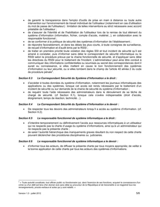 Version 1.0 - juillet 2012 5/6
 de garantir la transparence dans l'emploi d'outils de prise en main à distance ou toute autre
intervention sur l'environnement de travail individuel de l'utilisateur (notamment en cas d'utilisation
du mot de passe de l'utilisateur) : limitation de telles interventions au strict nécessaire avec accord
préalable de l'utilisateur ;
 de s'assurer de l'identité et de l'habilitation de l'utilisateur lors de la remise de tout élément du
système d’information (information, fichier, compte d'accès, matériel...), en collaboration avec le
responsable fonctionnel ;
 de se conformer à la politique de sécurité des systèmes d’information de l’établissement ;
 de répondre favorablement, et dans les délais les plus courts, à toute consignes de surveillance,
de recueil d’information et d’audit émis par le RSSI ;
 de traiter en première priorité toute violation des règles SSI et tout incident de sécurité qu’il est
amené à constater, puis d’informer sans délai le correspondant de sécurité informatique ou le
RSSI selon la procédure prévue par la chaine fonctionnelle de sécurité, et d’appliquer sans délai
les directives du RSSI pour le traitement de l'incident. L'administrateur peut ainsi être conduit à
communiquer des informations confidentielles ou soumises au secret des correspondances dont il
aurait eu connaissance, si elles mettent en cause le bon fonctionnement des systèmes
d’information ou leur sécurité, ou si elles tombent dans le champ de l’article 40 alinéa 2 du code
de procédure pénale
2
.
Section II.3 Le Correspondant Sécurité du Système d’Information a le droit :
 d’accéder à toutes données du système d’information, notamment les journaux informatiques des
applications ou des systèmes, lorsque cet accès est rendu nécessaire par le traitement d’un
incident de sécurité ou sur demande de la chaine de sécurité du système d’information ;
 de requérir toute l’aide nécessaire des administrateurs dans le déroulement de sa tâche de
chargé de sécurité. (cf Section II.1), lorsque cela s’avère indispensable (droit d’accès,
éloignement, temps de réaction, technicité…).
Section II.4 Le Correspondant Sécurité du Système d’Information a le devoir :
 De respecter tous les devoirs des administrateurs lorsqu’il a accès au système d’information. (cf.
Section II.2).
Section II.5 Le responsable fonctionnel de système informatique a le droit :
 d’interdire temporairement ou définitivement l’accès aux ressources informatiques à un utilisateur
qui ne respecte pas la charte d’usage du système d’informations, ainsi qu’à un administrateur qui
ne respecte pas la présente charte ;
 de saisir l’autorité hiérarchique des manquements graves résultant du non respect de cette charte
pouvant déclencher des procédures disciplinaires ou judiciaires.
Section II.6 Le responsable fonctionnel de système informatique a le devoir :
 d’informer tous les acteurs, de diffuser la présente charte par tous moyens appropriés; de veiller à
la bonne application de cette charte par tous les acteurs des systèmes d’informations.
2
« Toute autorité constituée, tout officier public ou fonctionnaire qui, dans l'exercice de ses fonctions, acquiert la connaissance d'un
crime ou d'un délit est tenu d'en donner avis sans délai au procureur de la République et de transmettre à ce magistrat tous les
renseignements, procès-verbaux et actes qui y sont relatifs. »
 