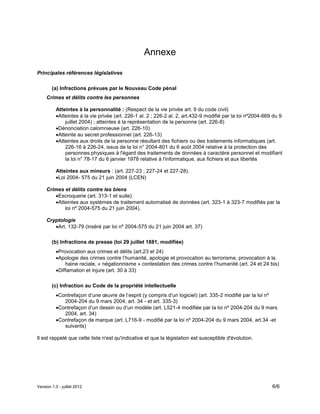 Version 1.0 - juillet 2012 6/6
Annexe
Principales références législatives
(a) Infractions prévues par le Nouveau Code pénal
Crimes et délits contre les personnes
Atteintes à la personnalité : (Respect de la vie privée art. 9 du code civil)
Atteintes à la vie privée (art. 226-1 al. 2 ; 226-2 al. 2, art.432-9 modifié par la loi nº2004-669 du 9
juillet 2004) ; atteintes à la représentation de la personne (art. 226-8)
Dénonciation calomnieuse (art. 226-10)
Atteinte au secret professionnel (art. 226-13)
Atteintes aux droits de la personne résultant des fichiers ou des traitements informatiques (art.
226-16 à 226-24, issus de la loi n° 2004-801 du 6 août 2004 relative à la protection des
personnes physiques à l'égard des traitements de données à caractère personnel et modifiant
la loi n° 78-17 du 6 janvier 1978 relative à l'informatique, aux fichiers et aux libertés
Atteintes aux mineurs : (art. 227-23 ; 227-24 et 227-28).
Loi 2004- 575 du 21 juin 2004 (LCEN)
Crimes et délits contre les biens
Escroquerie (art. 313-1 et suite)
Atteintes aux systèmes de traitement automatisé de données (art. 323-1 à 323-7 modifiés par la
loi nº 2004-575 du 21 juin 2004).
Cryptologie
Art. 132-79 (inséré par loi nº 2004-575 du 21 juin 2004 art. 37)
(b) Infractions de presse (loi 29 juillet 1881, modifiée)
Provocation aux crimes et délits (art.23 et 24)
Apologie des crimes contre l’humanité, apologie et provocation au terrorisme, provocation à la
haine raciale, « négationnisme » contestation des crimes contre l’humanité (art. 24 et 24 bis)
Diffamation et injure (art. 30 à 33)
(c) Infraction au Code de la propriété intellectuelle
Contrefaçon d’une œuvre de l’esprit (y compris d’un logiciel) (art. 335-2 modifié par la loi nº
2004-204 du 9 mars 2004, art. 34 - et art. 335-3)
Contrefaçon d’un dessin ou d’un modèle (art. L521-4 modifiée par la loi nº 2004-204 du 9 mars
2004, art. 34)
Contrefaçon de marque (art. L716-9 - modifié par la loi nº 2004-204 du 9 mars 2004, art.34 -et
suivants)
Il est rappelé que cette liste n'est qu'indicative et que la législation est susceptible d'évolution.
 