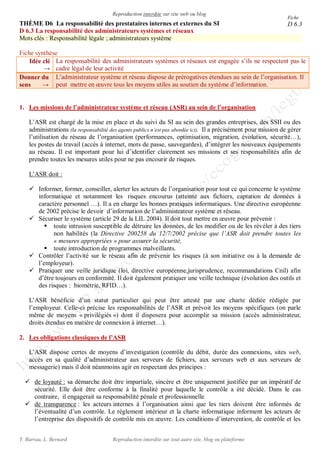 Reproduction interdite sur site web ou blog
Y. Barrau, L. Bernard Reproduction interdite sur tout autre site, blog ou plateforme
THÈME D6 La responsabilité des prestataires internes et externes du SI
D 6.3 La responsabilité des administrateurs systèmes et réseaux
Mots clés : Responsabilité légale ; administrateurs système
Fiche synthèse
Idée clé
→
La responsabilité des administrateurs systèmes et réseaux est engagée s’ils ne respectent pas le
cadre légal de leur activité
Donner du
sens →
L’administrateur système et réseau dispose de prérogatives étendues au sein de l’organisation. Il
peut mettre en œuvre tous les moyens utiles au soutien du système d’information.
1. Les missions de l’administrateur système et réseau (ASR) au sein de l’organisation
L’ASR est chargé de la mise en place et du suivi du SI au sein des grandes entreprises, des SSII ou des
administrations (la responsabilité des agents publics n’est pas abordée ici). Il a précisément pour mission de gérer
l’utilisation du réseau de l’organisation (performances, optimisation, migration, évolution, sécurité…),
les postes de travail (accès à internet, mots de passe, sauvegardes), d’intégrer les nouveaux équipements
au réseau. Il est important pour lui d’identifier clairement ses missions et ses responsabilités afin de
prendre toutes les mesures utiles pour ne pas encourir de risques.
L’ASR doit :
 Informer, former, conseiller, alerter les acteurs de l’organisation pour tout ce qui concerne le système
informatique et notamment les risques encourus (atteinte aux fichiers, captation de données à
caractère personnel …). Il a en charge les bonnes pratiques informatiques. Une directive européenne
de 2002 précise le devoir d’information de l’administrateur système et réseau.
 Sécuriser le système (article 29 de la LIL 2004). Il doit tout mettre en œuvre pour prévenir :
 toute intrusion susceptible de détruire les données, de les modifier ou de les révéler à des tiers
non habilités (la Directive 200258 du 12/7/2002 précise que l’ASR doit prendre toutes les
« mesures appropriées » pour assurer la sécurité,
 toute introduction de programmes malveillants.
 Contrôler l’activité sur le réseau afin de prévenir les risques (à son initiative ou à la demande de
l’employeur).
 Pratiquer une veille juridique (loi, directive européenne,jurisprudence, recommandations Cnil) afin
d’être toujours en conformité. Il doit également pratiquer une veille technique (évolution des outils et
des risques : biométrie, RFID…).
L’ASR bénéficie d’un statut particulier qui peut être attesté par une charte dédiée rédigée par
l’employeur. Celle-ci précise les responsabilités de l’ASR et prévoit les moyens spécifiques (on parle
même de moyens « privilégiés ») dont il disposera pour accomplir sa mission (accès administrateur,
droits étendus en matière de connexion à internet…).
2. Les obligations classiques de l’ASR
L’ASR dispose certes de moyens d’investigation (contrôle du débit, durée des connexions, sites web,
accès en sa qualité d’administrateur aux serveurs de fichiers, aux serveurs web et aux serveurs de
messagerie) mais il doit néanmoins agir en respectant des principes :
 de loyauté : sa démarche doit être impartiale, sincère et être uniquement justifiée par un impératif de
sécurité. Elle doit être conforme à la finalité pour laquelle le contrôle a été décidé. Dans le cas
contraire, il engagerait sa responsabilité pénale et professionnelle.
 de transparence : les acteurs internes à l’organisation ainsi que les tiers doivent être informés de
l’éventualité d’un contrôle. Le règlement intérieur et la charte informatique informent les acteurs de
l’entreprise des dispositifs de contrôle mis en œuvre. Les conditions d’intervention, de contrôle et les
Fiche
D 6.3
 
