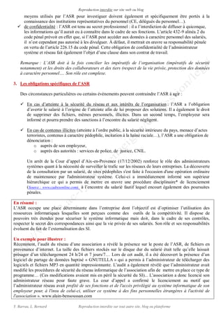 Reproduction interdite sur site web ou blog
Y. Barrau, L. Bernard Reproduction interdite sur tout autre site, blog ou plateforme
moyens utilisés par l’ASR pour investiguer doivent également et spécifiquement être portés à la
connaissance des institutions représentatives du personnel (CE, délégués du personnel…).
 de confidentialité : l’ASR est tenu au secret professionnel : il a l’interdiction de diffuser à quiconque,
les informations qu’il aurait eu à connaître dans le cadre de ses fonctions. L’article 432-9 alinéa 2 du
code pénal prévoit en effet que, si l’ASR peut accéder aux données à caractère personnel des salariés,
il n’est cependant pas autorisé à les divulguer. À défaut, il mettrait en œuvre sa responsabilité pénale
en vertu de l’article 226.15 du code pénal. Cette obligation de confidentialité de l’administrateur
système et réseau fait également l’objet d’une clause dans son contrat de travail.
Remarque : L’ASR doit à la fois concilier les impératifs de l’organisation (impératifs de sécurité
notamment) et les droits des collaborateurs et des tiers (respect de la vie privée, protection des données
à caractère personnel…. Son rôle est complexe.
3. Les obligations spécifiques de l’ASR
Des circonstances particulières ou certains évènements peuvent contraindre l’ASR à agir :
 En cas d’atteinte à la sécurité du réseau et aux intérêts de l’organisation : l’ASR a l’obligation
d’avertir le salarié à l’origine de l’atteinte afin de lui proposer des solutions. Il a également le droit
de supprimer des fichiers, mêmes personnels, illicites. Dans un second temps, l’employeur sera
informé et pourra prendre des sanctions à l’encontre du salarié négligent.
 En cas de contenus illicites (atteinte à l’ordre public, à la sécurité intérieure du pays, menace d’actes
terroristes, contenus à caractère pédophile, incitation à la haine raciale…), l’ASR a une obligation de
dénonciation :
o auprès de son employeur,
o auprès des autorités : services de police, de justice, CNIL.
Un arrêt de la Cour d’appel d’Aix-en-Provence (17/12/2002) renforce le rôle des administrateurs
systèmes quant à la nécessité de surveiller le trafic sur les réseaux de leurs entreprises. La découverte
de la consultation par un salarié, de sites pédophiles s'est faite à l'occasion d'une opération ordinaire
de maintenance par l'administrateur système. Celui-ci a immédiatement informé son supérieur
hiérarchique ce qui a permis de mettre en œuvre une procédure disciplinaire* de licenciement
(Source : www.cadresonline.com) à l’encontre du salarié fautif lequel encourt également des poursuites
pénales.
En résumé :
L’ASR occupe une place déterminante dans l’entreprise dont l’objectif est d’optimiser l’utilisation des
ressources informatiques lesquelles sont perçues comme des outils de la compétitivité. Il dispose de
pouvoirs très étendus pour sécuriser le système informatique mais doit, dans le cadre de ses contrôles,
respecter le secret des correspondances ainsi que la vie privée de ses salariés. Son rôle et ses responsabilités
évoluent du fait de l’externalisation des SI.
Un exemple pour illustrer :
Récemment, l’audit du réseau d’une association a révélé la présence sur le poste de l’ASR, de fichiers en
provenance d’internet. La taille des fichiers stockés sur le disque dur du salarié était telle qu’elle laissait
présager d’un téléchargement 24 h/24 et 7 jours/7… Lors de cet audit, il a été découvert la présence d’un
logiciel de partage de données baptisé « GNUTELLA » qui a permis à l’administrateur de télécharger des
logiciels et fichiers MP3 en quantité impressionnante. L’audit a également révélé que l’administrateur avait
modifié les procédures de sécurité du réseau informatique de l’association afin de mettre en place ce type de
programme… (Ces modifications avaient mis en péril la sécurité du SI)... L’association a donc licencié son
administrateur réseau pour faute grave. La cour d’appel a confirmé le licenciement au motif que
l’administrateur réseau avait profité de ses fonctions et de l'accès privilégié au système informatique de son
employeur pour, à l'insu de celui-ci, utiliser ce système à des fins personnelles étrangères à l'activité de
l'association ». www.alain-bensoussan.com
 