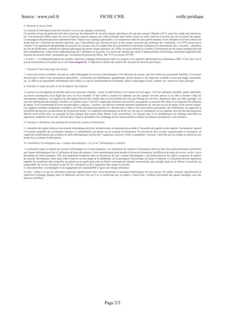 Source : www.cnil.fr FICHE CNIL veille juridique
Page 2/2
6. Sécuriser le réseau local
Un système d’information doit être sécurisé vis-à-vis des attaques extérieures.
Un premier niveau de protection doit être assuré par des dispositifs de sécurité logique spécifiques tels que des routeurs filtrants (ACL), pare-feu, sonde anti intrusions,
etc. Une protection fiable contre les virus et logiciels espions suppose une veille constante pour mettre à jour ces outils, tant sur le serveur que sur les postes des agents.
La messagerie électronique doit évidemment faire l’objet d’une vigilance particulière. Les connexions entre les sites parfois distants d’une entreprise ou d’une collectivité
locale doivent s’effectuer de manière sécurisée, par l’intermédiaire des liaisons privées ou des canaux sécurisés par technique de « tunneling » ou VPN (réseau privé
virtuel). Il est également indispensable de sécuriser les réseaux sans fil compte tenu de la possibilité d’intercepter à distance les informations qui y circulent : utilisation
de clés de chiffrement, contrôle des adresses physiques des postes clients autorisés, etc. Enfin, les accès distants au système d’information par les postes nomades doivent
faire préalablement l’objet d’une authentification de l’utilisateur et du poste. Les accès par internet aux outils d’administration électronique nécessitent également des
mesures de sécurité fortes, notamment par l’utilisation de protocoles IPsec, SSL/TLS ou encore HTTPS.
« A noter » : Un référentiel général de sécurité, relatif aux échanges électroniques entre les usagers et les autorités administratives (ordonnance 2005-1516), doit voir le
jour prochainement (voir projet sur le site www.ssi.gouv.fr). Il imposera à chacun des acteurs des mesures de sécurité spécifiques.
7. Sécuriser l’accès physique aux locaux
L’accès aux locaux sensibles, tels que les salles hébergeant les serveurs informatiques et les éléments du réseau, doit être limité aux personnels habilités. Ces locaux
doivent faire l’objet d’une sécurisation particulière : vérification des habilitations, gardiennage, portes fermées à clé, digicode, contrôle d’accès par badge nominatifs,
etc. La DSI ou le responsable informatique doit veiller à ce que les documentations techniques, plans d’adressages réseau, contrats, etc. soient eux aussi protégés.
8. Anticiper le risque de perte ou de divulgation des données
La perte ou la divulgation de données peut avoir plusieurs origines : erreur ou malveillance d’un salarié ou d’un agent, vol d’un ordinateur portable, panne matérielle,
ou encore conséquence d’un dégât des eaux ou d’un incendie. Il faut veiller à stocker les données sur des espaces serveurs prévus à cet effet et faisant l’objet de
sauvegardes régulières. Les supports de sauvegarde doivent être stockés dans un local distinct de celui qui héberge les serveurs, idéalement dans un coffre ignifugé. Les
serveurs hébergeant des données sensibles ou capitales pour l’activité l’organisme concerné doivent être sauvegardés et pourront être dotés d’un dispositif de tolérance
de panne. Il est recommandé d’écrire une procédure « urgence – secours » qui décrira comment remonter rapidement ces serveurs en cas de panne ou de sinistre majeur.
Les supports nomades (ordinateurs portables, clé USB, assistants personnels etc.) doivent faire l’objet d’une sécurisation particulière, par chiffrement, au regard de la
sensibilité des dossiers ou documents qu’ils peuvent stocker. Les matériels informatiques en fin de vie, tels que les ordinateurs ou les copieurs, doivent être physiquement
détruits avant d’être jetés, ou expurgés de leurs disques durs avant d’être donnés à des associations. Les disques durs et les périphériques de stockage amovibles en
réparation, réaffectés ou recyclés, doivent faire l’objet au préalable d’un formatage de bas niveau destiné à effacer les données qui peuvent y être stockées.
9. Anticiper et formaliser une politique de sécurité du système d’information
L’ensemble des règles relatives à la sécurité informatique doit être formalisé dans un document accessible à l’ensemble des agents ou des salariés. Sa rédaction requiert
l’inventaire préalable des éventuelles menaces et vulnérabilités qui pèsent sur un système d’information. Il convient de faire évoluer régulièrement ce document, au
regard des modifications des systèmes et outils informatiques utilisés par l’organisme concerné. Enfin, le paramètre « sécurité » doit être pris en compte en amont de tout
projet lié au système d’information.
10. Sensibiliser les utilisateurs aux « risques informatiques » et à la loi "informatique et libertés"
Le principal risque en matière de sécurité informatique est l’erreur humaine. Les utilisateurs du système d’information doivent donc être particulièrement sensibilisés
aux risques informatiques liés à l’utilisation de bases de données. Cette sensibilisation peut prendre la forme de formations, de diffusion de notes de service, ou de l’envoi
périodique de fiches pratiques. Elle sera également formalisée dans un document, de type « charte informatique », qui pourra préciser les règles à respecter en matière
de sécurité informatique, mais aussi celles relatives au bon usage de la téléphonie, de la messagerie électronique ou encore d’internet. Ce document devrait également
rappeler les conditions dans lesquelles un salarié ou un agent peut créer un fichier contenant des données personnelles, par exemple après avoir obtenu l’accord de son
responsable, du service juridique ou du CIL de l’entreprise ou de l’organisme dans lequel il travaille.
Ce document doit s’accompagner d’un engagement de responsabilité à signer par chaque utilisateur.
A noter : veiller à ce que les utilisateurs nettoient régulièrement leurs vieux documents et messages électroniques sur leurs postes. De même, nettoyer régulièrement le
répertoire d’échange partagé entre les différents services afin qu’il ne se transforme pas en espace « fourre-tout » (fichiers personnels des agents mélangés avec des
dossiers sensibles)
 