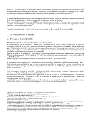 La CNIL a également rappelé6
le statut particulier des administrateurs qui sont conduits par leurs fonctions même à avoir
accès à l’ensemble des informations relatives aux utilisateurs… et qu’un tel accès, tout comme l’utilisation de logiciels de
télémaintenance, n’est contraire à aucune disposition de la Loi Informatique et Libertés du 6 janvier 19787
.
Il appartient à l’administrateur réseau d’user des moyens techniques mis à sa disposition pour assurer la sécurité du réseau et
il est tout à fait légitime que ce dernier s’en serve afin de déterminer la cause du problème.
Par conséquent la jurisprudence comme la CNIL reconnaissent un statut particulier à l’administrateur réseau en convenant
que par la nature même de sa fonction il peut avoir accès aux messageries ou connexions Internet afin de garantir la sécurité
du réseau – mission dont il est le garant.
Toutefois ce statut atypique est limité par le secret professionnel et par des modalités de contrôle encadrées.
2. Un contrôle limité et encadré
2.1 L’obligation de confidentialité
Qui dit confidentialité, dit données confidentielles c’est à dire vie privée.
L’arrêt Nikon de la cour de cassation du 2 octobre 20018
a reconnu le droit au salarié, « même au temps et lieu de travail, au
respect de l’intimité de sa vie privée ; que celle-ci implique en particulier le secret des correspondances ; que l’employeur ne
peut dès lors sans violation de cette liberté fondamentale prendre connaissance des messages personnels émis par le salarié
et reçus par lui grâce à un outil informatique mis à sa disposition pour son travail et ceci même au cas où l’employeur aurait
interdit une utilisation non professionnelle de l’ordinateur ».
La Cour se fonde sur les principes de l’article 8 de la Convention européenne de sauvegarde des Droits de L’Homme et des
Libertés fondamentales9
, de l’article 9 du Code civil10
, de l’article 9 du Nouveau code de procédure civile et l’article L120-2
du Code du travail.
La Cour applique aux messages électroniques les dispositions de l’article 226-15 du Code pénal11
.
L’administrateur est soumis au secret professionnel et ne peut divulguer les données personnelles auxquelles il a accès.
Cette obligation de confidentialité qui pèse sur lui concerne aussi bien le contenu d’un message personnel dont les
dispositions sont couvertes par le secret des correspondances qu’un fichier personnel dont les dispositions relèvent de la vie
privée des utilisateurs.
Si la jurisprudence reconnaît la possibilité à l’administrateur de lire les contenus des messages, il n’est pas en revanche
autorisé à les divulguer même à ses supérieurs hiérarchiques12
.
La question que tout administrateur est alors légitimement en droit de se poser est « comment réagir face à une situation
grave et préjudiciable pour l’entreprise ? ». L’arrêt ne formule pas de réponse précise en autorisant celui-ci à prendre les
dispositions « que la sécurité impose ».
Ainsi la délicate mission de l’administrateur sera de mettre fin au comportement frauduleux ou préjudiciable sans en
informer son supérieur hiérarchique qui dispose pourtant de l’autorité et du pouvoir de décision.
6
Rapport du 5 février 2002 de la CNIL concernant la « Cybersurveillance sur les lieux de travail »
7
Loi n° 78-17 du 6 janvier 1978 relative à l’informatique, aux fichiers et aux libertés.
8
Cass. Soc. 2 octobre 2001 Nikon France SA c/ M. O
9
« Toute personne a droit au respect de sa vie privée et familiale, de son domicile et de sa correspondance »
10
(Loi nº 94-653 du 29 juillet 1994 art. 1 I Journal Officiel du 30 juillet 1994)
Chacun a droit au respect de sa vie privée.
Les juges peuvent, sans préjudice de la réparation du dommage subi, prescrire toutes mesures, telles que séquestre, saisie et autres, propres à empêcher ou
faire cesser une atteinte à l'intimité de la vie privée : ces mesures peuvent, s'il y a urgence, être ordonnées en référé.
11
(Ordonnance nº 2000-916 du 19 septembre 2000 art. 3 Journal Officiel du 22 septembre 2000 en vigueur le 1er janvier 2002)
« Le fait, commis de mauvaise foi, d’ouvrir de supprimer, de retarder ou de détourner des correspondances arrivées ou non à destination et adressées à des
tiers, ou d’en prendre frauduleusement connaissance, est puni d’un an ’emprisonnement et de 45000 euros d’amende. Est puni des mêmes faits, le fait
commis de mauvaise foi, d’intercepter, de détourner, d’utiliser ou de divulguer des correspondances émises, transmises et reçues par la voie des
télécommunications ou de procéder à l’installation d’appareils conçus pour réaliser de telles interceptions. ».
12
CA Paris, 17 décembre 2001, ESPCI
 