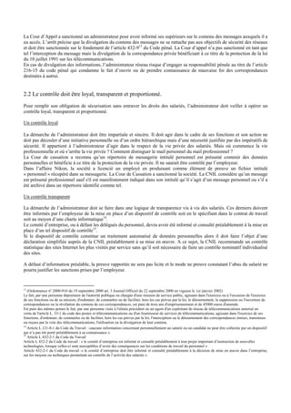 La Cour d’Appel a sanctionné un administrateur pour avoir informé ses supérieurs sur le contenu des messages auxquels il a
eu accès. L’arrêt précise que la divulgation du contenu des messages ne se rattache pas aux objectifs de sécurité des réseaux
et doit être sanctionnée sur le fondement de l’article 432-913
du Code pénal. La Cour d’appel n’a pas sanctionné en tant que
tel l’interception du message mais la divulgation de la correspondance privée bénéficiant à ce titre de la protection de la loi
du 10 juillet 1991 sur les télécommunications.
En cas de divulgation des informations, l’administrateur réseau risque d’engager sa responsabilité pénale au titre de l’article
216-15 du code pénal qui condamne le fait d’ouvrir ou de prendre connaissance de mauvaise foi des correspondances
destinées à autrui.
2.2 Le contrôle doit être loyal, transparent et proportionné.
Pour remplir son obligation de sécurisation sans entraver les droits des salariés, l’administrateur doit veiller à opérer un
contrôle loyal, transparent et proportionné.
Un contrôle loyal
La démarche de l’administrateur doit être impartiale et sincère. Il doit agir dans le cadre de ses fonctions et son action ne
doit pas découler d’une initiative personnelle ou d’un ordre hiérarchique mais d’une nécessité justifiée par des impératifs de
sécurité. Il appartient à l’administrateur d’agir dans le respect de la vie privée des salariés. Mais où commence la vie
professionnelle et où s’arrête la vie privée ? Comment distinguer le mail personnel du mail professionnel ?
La Cour de cassation a reconnu qu’un répertoire de messagerie intitulé personnel est présumé contenir des données
personnelles et bénéficie à ce titre de la protection de la vie privée. Il ne saurait être contrôlé par l’employeur.
Dans l’affaire Nikon, la société a licencié un employé en produisant comme élément de preuve un fichier intitulé
« personnel » récupéré dans sa messagerie. La Cour de Cassation a sanctionné la société. La CNIL considère qu’un message
est présumé professionnel sauf s'il est manifestement indiqué dans son intitulé qu’il s’agit d’un message personnel ou s’il a
été archivé dans un répertoire identifié comme tel.
Un contrôle transparent
La démarche de l’administrateur doit se faire dans une logique de transparence vis à vis des salariés. Ces derniers doivent
être informés par l’employeur de la mise en place d’un dispositif de contrôle soit en le spécifiant dans le contrat de travail
soit au moyen d’une charte informatique14
.
Le comité d’entreprise, ou à défaut les délégués du personnel, devra avoir été informé et consulté préalablement à la mise en
place d’un tel dispositif de contrôle15
.
Si le dispositif de contrôle constitue un traitement automatisé de données personnelles alors il doit faire l’objet d’une
déclaration simplifiée auprès de la CNIL préalablement à sa mise en œuvre. A ce sujet, la CNIL recommande un contrôle
statistique des sites Internet les plus visités par service sans qu’il soit nécessaire de faire un contrôle nominatif individualisé
des sites.
A défaut d’information préalable, la preuve rapportée ne sera pas licite et le mode ne preuve constatant l’abus du salarié ne
pourra justifier les sanctions prises par l’employeur.
13
(Ordonnance nº 2000-916 du 19 septembre 2000 art. 3 Journal Officiel du 22 septembre 2000 en vigueur le 1er janvier 2002)
Le fait, par une personne dépositaire de l'autorité publique ou chargée d'une mission de service public, agissant dans l'exercice ou à l'occasion de l'exercice
de ses fonctions ou de sa mission, d'ordonner, de commettre ou de faciliter, hors les cas prévus par la loi, le détournement, la suppression ou l'ouverture de
correspondances ou la révélation du contenu de ces correspondances, est puni de trois ans d'emprisonnement et de 45000 euros d'amende.
Est puni des mêmes peines le fait, par une personne visée à l'alinéa précédent ou un agent d'un exploitant de réseau de télécommunications autorisé en
vertu de l'article L. 33-1 du code des postes et télécommunications ou d'un fournisseur de services de télécommunications, agissant dans l'exercice de ses
fonctions, d'ordonner, de commettre ou de faciliter, hors les cas prévus par la loi, l'interception ou le détournement des correspondances émises, transmises
ou reçues par la voie des télécommunications, l'utilisation ou la divulgation de leur contenu.
14
Article L.121-8-1 du Code du Travail : »aucune information concernant personnellement un salarié ou un candidat ne peut être collectée par un dispositif
qui n’a pas été porté préalablement à sa connaissance ».
15
Article L 432-2-1 du Code du Travail
Article L 432-2 du Code du travail : « le comité d’entreprise est informé et consulté préalablement à tout projet important d’instruction de nouvelles
technologies, lorsque celles-ci sont susceptibles d’avoir des conséquences sur les conditions de travail du personnel »
Article 432-2-1 du Code du travail :« le comité d’entreprise doit être informé et consulté préalablement à la décision de mise en œuvre dans l’entreprise,
sur les moyens ou techniques permettant un contrôle de l’activité des salariés ».
 