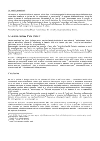 Un contrôle proportionné
Le contrôle qu’il soit effectué par le supérieur hiérarchique en vertu de son pouvoir hiérarchique ou par l’administrateur
réseau dans le cadre de sa fonction doit être proportionnel au but recherché16
. Il appartient à l’administrateur d’utiliser les
moyens permettant de remplir sa mission sans aller au-delà. Il n’y a pas lieu pour l’administrateur réseau de contrôler le
contenu même des messages émis ou reçus si le seul contrôle du volume des pièces jointes ou des extensions des fichiers
joints lui permet de vérifier l’utilisation optimale du réseau. Son action doit s’inscrire dans une logique cohérente.
A titre d’exemple, l’inscription à des forums de discussion ou le téléchargement des fichiers non autorisés ne requièrent pas
l’ouverture des mails pour prouver le manquement du salarié.
Ainsi afin d’opérer un contrôle efficace, l’administrateur doit suivre les principes énumérés ci-dessous.
3. La mise en place d’une charte ?
La mise en place d’une charte, si elle ne permet pas dans l’absolu de clarifier le statut même de l’administrateur réseau, a
toutefois pour objet d’informer les salariées sur le dispositif légal et sur l’usage toléré dans l’entreprise ou l’organisme.
Cette charte permet de formuler des recommandations.
Le contenu des chartes est très variable d’une entreprise à l’autre selon l’objectif recherché. Certaines constituent un rappel
des textes légaux alors que d’autres vont plus loin et dictent une ligne de conduite.
Elles sont alternativement annexées au règlement intérieur, portées à la connaissance des salariés. Selon les cas de figures,
l’entreprise demande l’acceptation par le salarié des stipulations intégrées dans la charte ou elle se contente de mettre à leur
portée l’information.
Toutefois, il est important de souligner que seule une charte établie selon les modalités du règlement intérieur peut donner
lieu à des sanctions disciplinaires. Les prescriptions impératives d’une charte doivent être adoptées selon les mêmes
formalités que le règlement intérieur dans la mesure où elle en constitue un additif 17
. Par conséquent la charte doit être
soumise au comité d’entreprise pour avis ou à défaut à l’avis des délégués du personnel voire au comité d’hygiène et de
sécurité. Elle doit également faire l’objet de publicité et être transmise à l’inspecteur du travail18
. Toute modification à la
présente charte doit s’effectuer selon le même processus.
Conclusion
En cas de constat de pratique illicite ou non conforme du réseau ou de doutes sérieux, l’administrateur réseau devra
constituer un dossier suffisamment complet pour attester de cette illégalité ou pour justifier la présomption d’utilisation
illicite du réseau. Il avertira ensuite son employeur sans toutefois lui révéler le contenu des messages ou fichiers qui
demandera par requête au tribunal compétent l’autorisation de faire procéder à la lecture et /ou à la saisine des fichiers visés.
En pratique, comment pourra-t-il susciter l’intérêt de sa hiérarchie en lui présentant seulement des bribes d’informations ?
Telle est la délicate mission de l’administrateur car s’il dévoile le contenu d’un fichier personnel, il verra sa responsabilité
pénale engagée.
Si l’employeur pense que l’infraction commise par un de ses salariés au moyen de l’outil mis à disposition par l’entreprise
est d’ordre pénale, il se tourner avers la voie pénale. Une plainte au procureur de la République, si elle repose sur des
éléments sérieux, entraînera une enquête préliminaire19
. Au cours de cette enquête, la police judiciaire à des perquisitions,
des interrogatoires, ou à la saisine de pièces.
Le forum des droits dans son rapport du 17 septembre 2002 sur la cybersurveillance, recommande que la loi reconnaisse à
l’administrateur réseau un véritable secret professionnel. Ce « secret » ne devrait pas couvrir le secret des correspondances
mais l’ensemble des contenus personnels du salarié comme ses fichiers. L’objectif étant de définir un réel statut de la
fonction même d’administrateur en clarifiant de façon expresse ses droits et obligations à la fois vis à vis des salariés et de
son supérieur hiérarchique.
16
Art L 120-2 du Code du Travail : « nul ne peut apporter au droit des personnes et aux libertés individuelles et collectives des restrictions qui ne seraient
pas proportionnées au but recherché »
17
Article L.122-36 du Code du travail.
18
Article L. 122-36 du Code du travail
19
Article 75 et s. du Code de procédure pénale
 