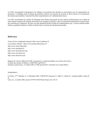 La CNIL recommande la désignation d’un délégué à la protection des données en concertation avec les représentants du
personnel . Ce délégué serait en charge des questions relatives aux mesures de sécurité, au droit d’accès et à la protection
des données personnelles. Il pourrait travailler conjointement avec l’administrateur réseau.
La CNIL recommande aux salariés de distinguer leurs fichiers personnels de leurs fichiers professionnels car en dépit de
toute mention expresse du caractère personnel d’un message (ou fichier), celui-ci est présumé professionnel et pourra alors
être contrôlé par l’employeur. De plus, une telle démarche facilite la tâche de l’administrateur qui, s’il peut contrôler lesdits
fichiers, procèdera de façon à vérifier en dernier lieu le contenu des données personnelles.
Références
Textes de lois et règlements français: http://www.Legifrance.fr
Les journaux officiels : http://www.journal-officiel.gouv.fr/
http://www.cnil.fr/index.htm
http://www.droitdunet.fr/
http://www.foruminternet.org
http://www.clic-droit.com
http://www.droit-ntic.com/
Rapport du 5 février 2002 de la CNIL concernant la « Cybersurveillance sur les lieux de travail »
La lettre des Juristes d’Affaires, n°5094-5097, pp970-971
Semaine sociale Lamy, 15 octobre 2001-n°1046, pp 462-465 « Entretien avec Ariane Mole »
Jurisprudence :
CA Paris, 11ème
chambre, A, 17 décembre 2001, n°00/07565, Françoise V., Marc F. et Hans H. / ministère public, Tareg Al
B.
Cass. soc., 2 octobre 2001, pourvoi N°99-42.942 Nikon France SA c/ M. O
 