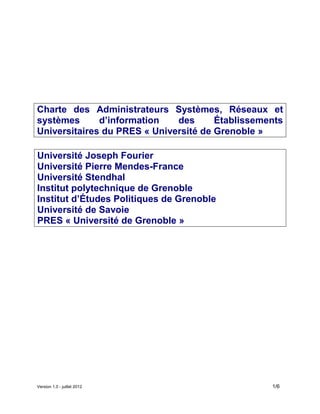 Version 1.0 - juillet 2012 1/6
Charte des Administrateurs Systèmes, Réseaux et
systèmes d’information des Établissements
Universitaires du PRES « Université de Grenoble »
Université Joseph Fourier
Université Pierre Mendes-France
Université Stendhal
Institut polytechnique de Grenoble
Institut d’Études Politiques de Grenoble
Université de Savoie
PRES « Université de Grenoble »
 