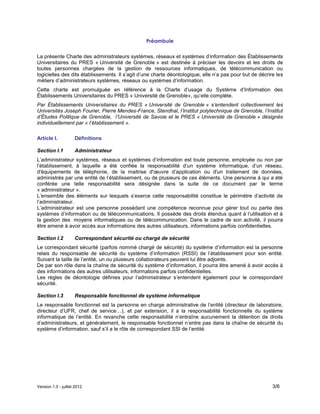 Version 1.0 - juillet 2012 3/6
Préambule
La présente Charte des administrateurs systèmes, réseaux et systèmes d’information des Établissements
Universitaires du PRES « Université de Grenoble » est destinée à préciser les devoirs et les droits de
toutes personnes chargées de la gestion de ressources informatiques, de télécommunication ou
logicielles des dits établissements. Il s’agit d’une charte déontologique, elle n’a pas pour but de décrire les
métiers d’administrateurs systèmes, réseaux ou systèmes d’information.
Cette charte est promulguée en référence à la Charte d’usage du Système d’Information des
Établissements Universitaires du PRES « Université de Grenoble», qu’elle complète.
Par Établissements Universitaires du PRES « Université de Grenoble » s’entendent collectivement les
Universités Joseph Fourier, Pierre Mendes-France, Stendhal, l’Institut polytechnique de Grenoble, l’Institut
d’Études Politique de Grenoble, l’Université de Savoie et le PRES « Université de Grenoble » désignés
individuellement par « l’établissement ».
Article I. Définitions
Section I.1 Administrateur
L’administrateur systèmes, réseaux et systèmes d’information est toute personne, employée ou non par
l’établissement, à laquelle a été confiée la responsabilité d’un système informatique, d’un réseau,
d'équipements de téléphonie, de la maitrise d'œuvre d’application ou d'un traitement de données,
administrés par une entité de l’établissement, ou de plusieurs de ces éléments. Une personne à qui a été
conférée une telle responsabilité sera désignée dans la suite de ce document par le terme
« administrateur ».
L’ensemble des éléments sur lesquels s’exerce cette responsabilité constitue le périmètre d’activité de
l’administrateur.
L’administrateur est une personne possédant une compétence reconnue pour gérer tout ou partie des
systèmes d’information ou de télécommunications. Il possède des droits étendus quant à l’utilisation et à
la gestion des moyens informatiques ou de télécommunication. Dans le cadre de son activité, il pourra
être amené à avoir accès aux informations des autres utilisateurs, informations parfois confidentielles.
Section I.2 Correspondant sécurité ou chargé de sécurité
Le correspondant sécurité (parfois nommé chargé de sécurité) du système d’information est la personne
relais du responsable de sécurité du système d’information (RSSI) de l’établissement pour son entité.
Suivant la taille de l’entité, un ou plusieurs collaborateurs peuvent lui être adjoints.
De par son rôle dans la chaîne de sécurité du système d’information, il pourra être amené à avoir accès à
des informations des autres utilisateurs, informations parfois confidentielles.
Les règles de déontologie définies pour l’administrateur s’entendent également pour le correspondant
sécurité.
Section I.3 Responsable fonctionnel de système informatique
Le responsable fonctionnel est la personne en charge administrative de l’entité (directeur de laboratoire,
directeur d’UFR, chef de service…), et par extension, il a la responsabilité fonctionnelle du système
informatique de l’entité. En revanche cette responsabilité n’entraîne aucunement la détention de droits
d’administrateurs, et généralement, le responsable fonctionnel n’entre pas dans la chaîne de sécurité du
système d’information, sauf s’il a le rôle de correspondant SSI de l’entité.
 