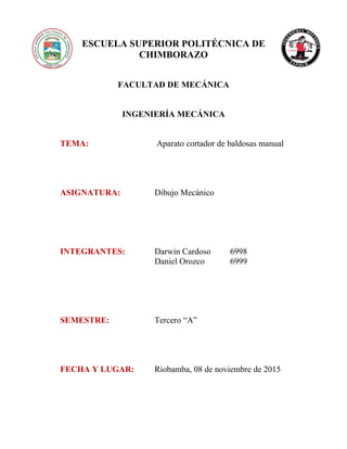ESCUELA SUPERIOR POLITÉCNICA DE
CHIMBORAZO
FACULTAD DE MECÁNICA
INGENIERÍA MECÁNICA
TEMA: Aparato cortador de baldosas manual
ASIGNATURA: Dibujo Mecánico
INTEGRANTES: Darwin Cardoso 6998
Daniel Orozco 6999
SEMESTRE: Tercero “A”
FECHA Y LUGAR: Riobamba, 08 de noviembre de 2015
 
