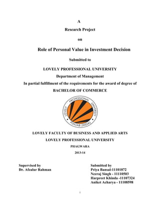 A
Research Project
on
Role of Personal Value in Investment Decision
Submitted to
LOVELY PROFESSIONAL UNIVERSITY
Department of Management
In partial fulfillment of the requirements for the award of degree of
BACHELOR OF COMMERCE
LOVELY FACULTY OF BUSINESS AND APPLIED ARTS
LOVELY PROFESSIONAL UNIVERSITY
PHAGWARA
2013-14
Supervised by
Dr. Afzalur Rahman
Submitted by
Priya Bansal-11101872
Neeraj Singh - 11110503
Harpreet Khinda -11107324
Aniket Acharya - 11108598
i 
 
 