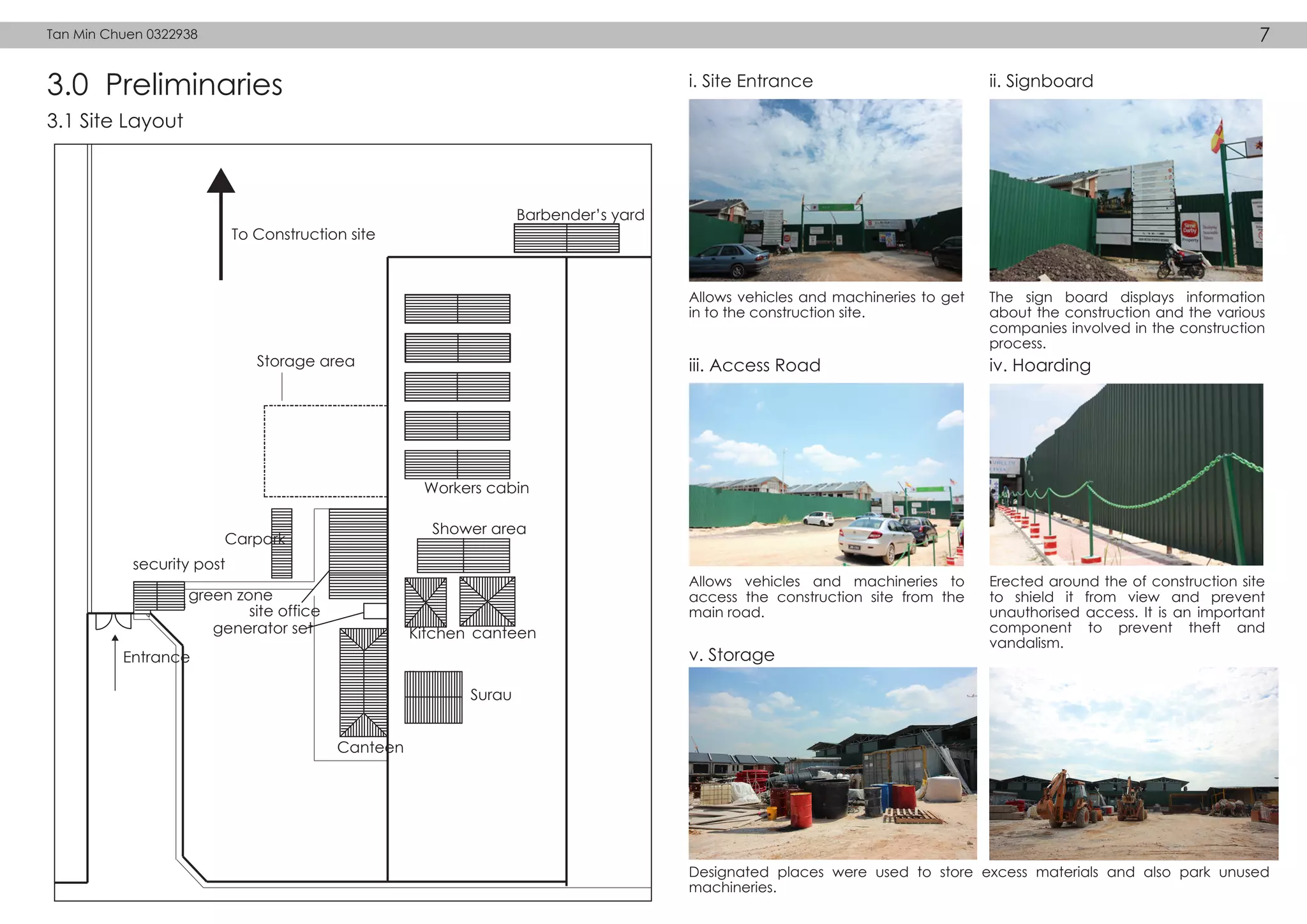 3.0 Preliminaries i. Site Entrance ii. Signboard
Workers cabin
Shower area
Kitchen
Surau
Canteen
Carpark
Barbender’s yard
To Construction site
Storage area
Entrance
security post
green zone
site office
generator set canteen
3.1 Site Layout
Allows vehicles and machineries to get
in to the construction site.
The sign board displays information
about the construction and the various
companies involved in the construction
process.
iii. Access Road iv. Hoarding
Allows vehicles and machineries to
access the construction site from the
main road.
Erected around the of construction site
to shield it from view and prevent
unauthorised access. It is an important
component to prevent theft and
vandalism.
v. Storage
Designated places were used to store excess materials and also park unused
machineries.
Tan Min Chuen 0322938 7
 