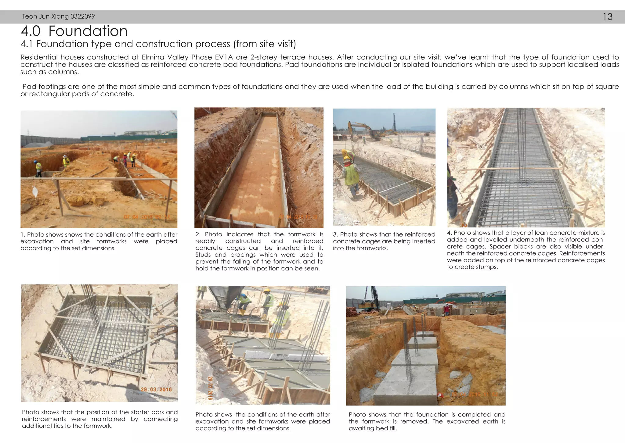 4.0 Foundation
4.1 Foundation type and construction process (from site visit)
Residential houses constructed at Elmina Valley Phase EV1A are 2-storey terrace houses. After conducting our site visit, we’ve learnt that the type of foundation used to
construct the houses are classified as reinforced concrete pad foundations. Pad foundations are individual or isolated foundations which are used to support localised loads
such as columns.
Pad footings are one of the most simple and common types of foundations and they are used when the load of the building is carried by columns which sit on top of square
or rectangular pads of concrete.
1. Photo shows shows the conditions of the earth after
excavation and site formworks were placed
according to the set dimensions
2. Photo indicates that the formwork is
readily constructed and reinforced
concrete cages can be inserted into it.
Studs and bracings which were used to
prevent the falling of the formwork and to
hold the formwork in position can be seen.
3. Photo shows that the reinforced
concrete cages are being inserted
into the formworks.
4. Photo shows that a layer of lean concrete mixture is
added and levelled underneath the reinforced con-
crete cages. Spacer blocks are also visible under-
neath the reinforced concrete cages. Reinforcements
were added on top of the reinforced concrete cages
to create stumps.
Photo shows that the position of the starter bars and
reinforcements were maintained by connecting
additional ties to the formwork.
Photo shows the conditions of the earth after
excavation and site formworks were placed
according to the set dimensions
Photo shows that the foundation is completed and
the formwork is removed. The excavated earth is
awaiting bed fill.
Teoh Jun Xiang 0322099 13
 