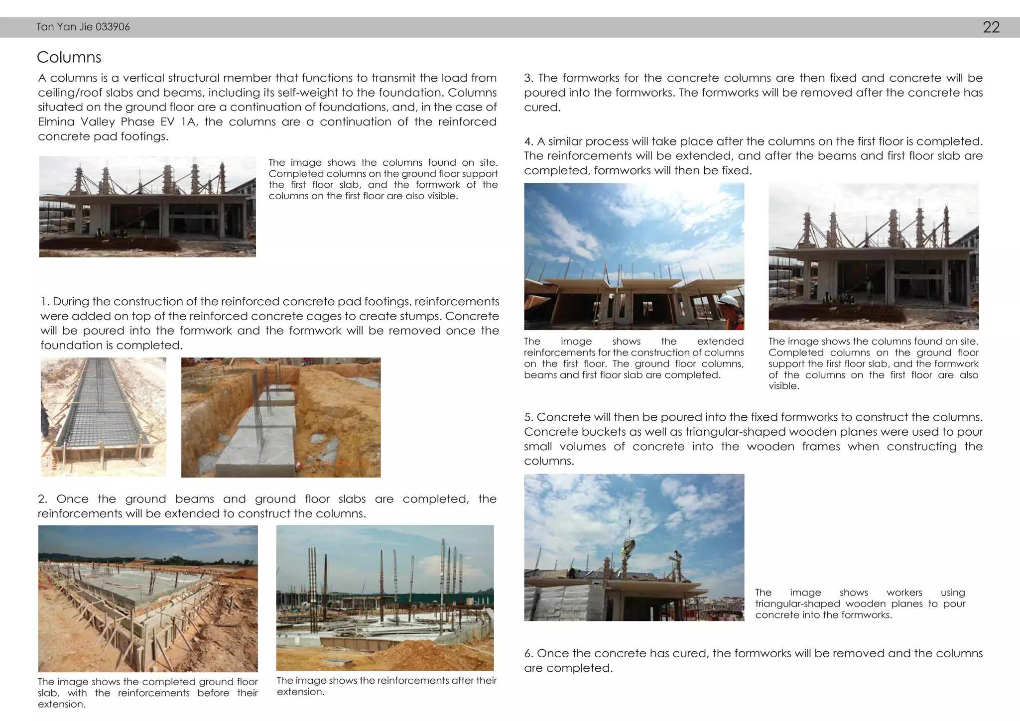 Columns
A columns is a vertical structural member that functions to transmit the load from
ceiling/roof slabs and beams, including its self-weight to the foundation. Columns
situated on the ground floor are a continuation of foundations, and, in the case of
Elmina Valley Phase EV 1A, the columns are a continuation of the reinforced
concrete pad footings.
1. During the construction of the reinforced concrete pad footings, reinforcements
were added on top of the reinforced concrete cages to create stumps. Concrete
will be poured into the formwork and the formwork will be removed once the
foundation is completed.
2. Once the ground beams and ground floor slabs are completed, the
reinforcements will be extended to construct the columns.
3. The formworks for the concrete columns are then fixed and concrete will be
poured into the formworks. The formworks will be removed after the concrete has
cured.
5. Concrete will then be poured into the fixed formworks to construct the columns.
Concrete buckets as well as triangular-shaped wooden planes were used to pour
small volumes of concrete into the wooden frames when constructing the
columns.
6. Once the concrete has cured, the formworks will be removed and the columns
are completed.
4. A similar process will take place after the columns on the first floor is completed.
The reinforcements will be extended, and after the beams and first floor slab are
completed, formworks will then be fixed.
The image shows the columns found on site.
Completed columns on the ground floor support
the first floor slab, and the formwork of the
columns on the first floor are also visible.
The image shows the completed ground floor
slab, with the reinforcements before their
extension.
The image shows the extended
reinforcements for the construction of columns
on the first floor. The ground floor columns,
beams and first floor slab are completed.
The image shows the columns found on site.
Completed columns on the ground floor
support the first floor slab, and the formwork
of the columns on the first floor are also
visible.
The image shows workers using
triangular-shaped wooden planes to pour
concrete into the formworks.
The image shows the reinforcements after their
extension.
Tan Yan Jie 033906 22
 
