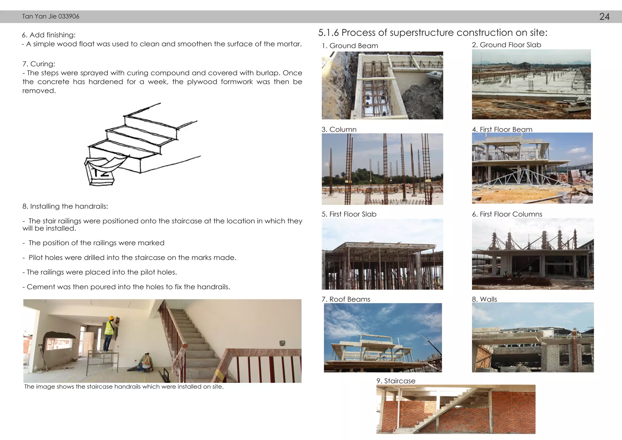 6. Add finishing:
- A simple wood float was used to clean and smoothen the surface of the mortar.
7. Curing:
- The steps were sprayed with curing compound and covered with burlap. Once
the concrete has hardened for a week, the plywood formwork was then be
removed.
1. Ground Beam 2. Ground Floor Slab
3. Column 4. First Floor Beam
5. First Floor Slab 6. First Floor Columns
7. Roof Beams 8. Walls
9. Staircase
8. Installing the handrails:
- The stair railings were positioned onto the staircase at the location in which they
will be installed.
- The position of the railings were marked
- Pilot holes were drilled into the staircase on the marks made.
- The railings were placed into the pilot holes.
- Cement was then poured into the holes to fix the handrails.
The image shows the staircase handrails which were installed on site.
5.1.6 Process of superstructure construction on site:
Tan Yan Jie 033906 24
 