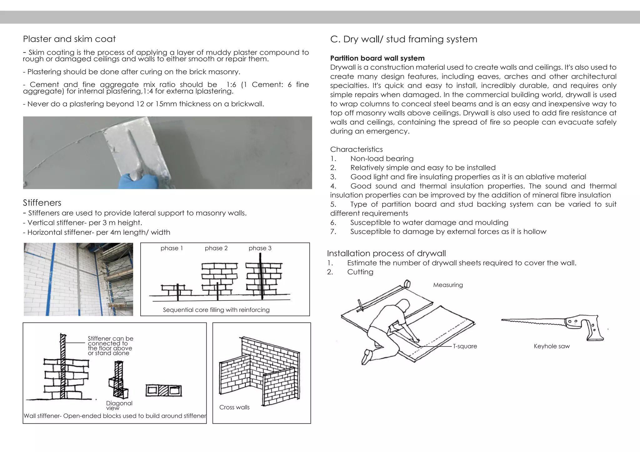Plaster and skim coat
- Skim coating is the process of applying a layer of muddy plaster compound to
rough or damaged ceilings and walls to either smooth or repair them.
- Plastering should be done after curing on the brick masonry.
- Cement and fine aggregate mix ratio should be 1:6 (1 Cement: 6 fine
aggregate) for internal plastering,1:4 for externa lplastering.
- Never do a plastering beyond 12 or 15mm thickness on a brickwall.
Stiffeners
- Stiffeners are used to provide lateral support to masonry walls.
- Vertical stiffener- per 3 m height.
- Horizontal stiffener- per 4m length/ width
phase 1
Diagonal
view Cross walls
Measuring
T-square Keyhole saw
Sequential core filling with reinforcing
phase 2 phase 3
Stiffener can be
connected to
the floor above
or stand alone
Wall stiffener- Open-ended blocks used to build around stiffener
C. Dry wall/ stud framing system
Partition board wall system
Drywall is a construction material used to create walls and ceilings. It's also used to
create many design features, including eaves, arches and other architectural
specialties. It's quick and easy to install, incredibly durable, and requires only
simple repairs when damaged. In the commercial building world, drywall is used
to wrap columns to conceal steel beams and is an easy and inexpensive way to
top off masonry walls above ceilings. Drywall is also used to add fire resistance at
walls and ceilings, containing the spread of fire so people can evacuate safely
during an emergency.
Characteristics
1. Non-load bearing
2. Relatively simple and easy to be installed
3. Good light and fire insulating properties as it is an ablative material
4. Good sound and thermal insulation properties. The sound and thermal
insulation properties can be improved by the addition of mineral fibre insulation
5. Type of partition board and stud backing system can be varied to suit
different requirements
6. Susceptible to water damage and moulding
7. Susceptible to damage by external forces as it is hollow
Installation process of drywall
1. Estimate the number of drywall sheets required to cover the wall.
2. Cutting
 