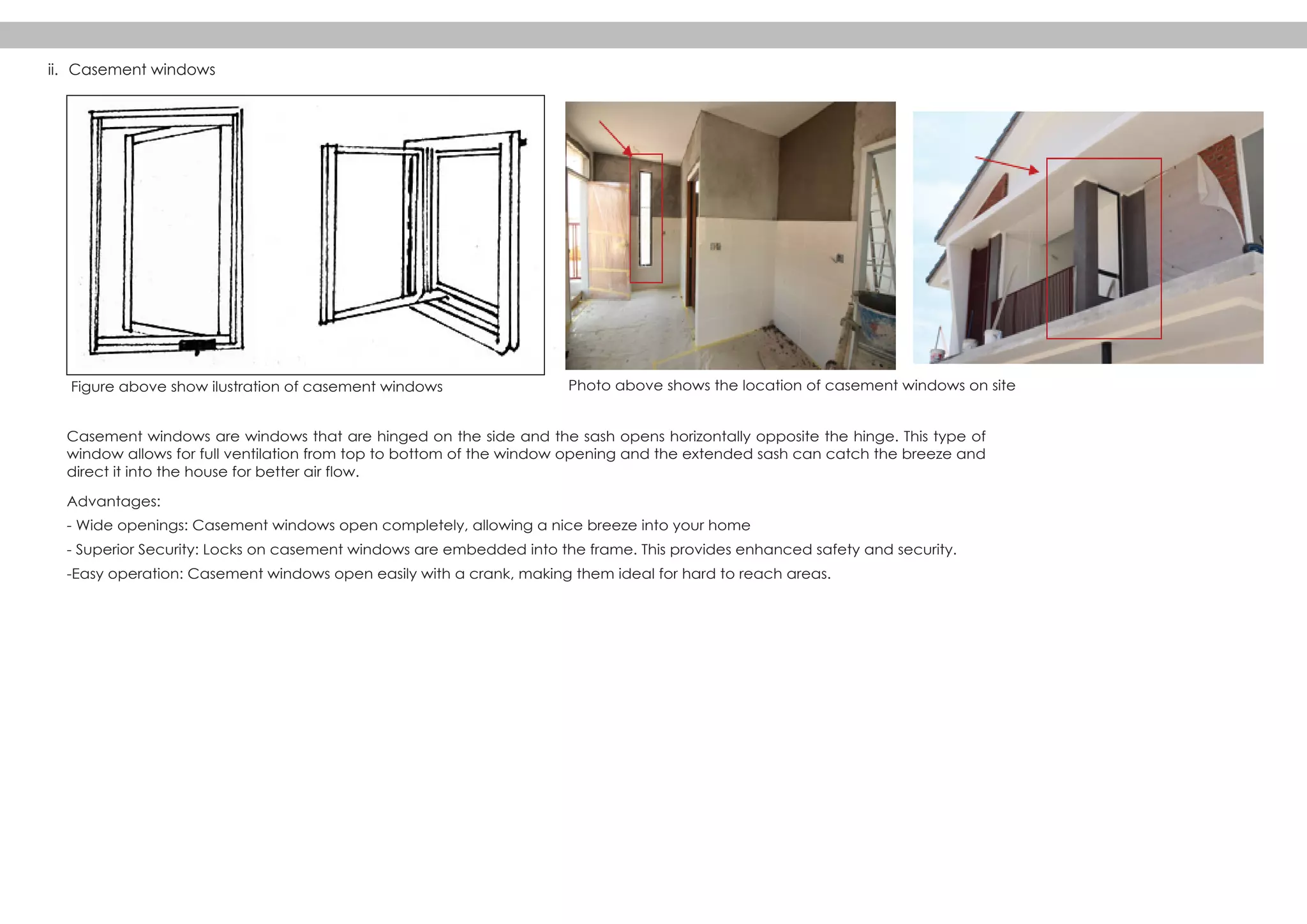 Casement windows are windows that are hinged on the side and the sash opens horizontally opposite the hinge. This type of
window allows for full ventilation from top to bottom of the window opening and the extended sash can catch the breeze and
direct it into the house for better air flow.
Advantages:
- Wide openings: Casement windows open completely, allowing a nice breeze into your home
- Superior Security: Locks on casement windows are embedded into the frame. This provides enhanced safety and security.
-Easy operation: Casement windows open easily with a crank, making them ideal for hard to reach areas.
ii. Casement windows
Photo above shows the location of casement windows on siteFigure above show ilustration of casement windows
 