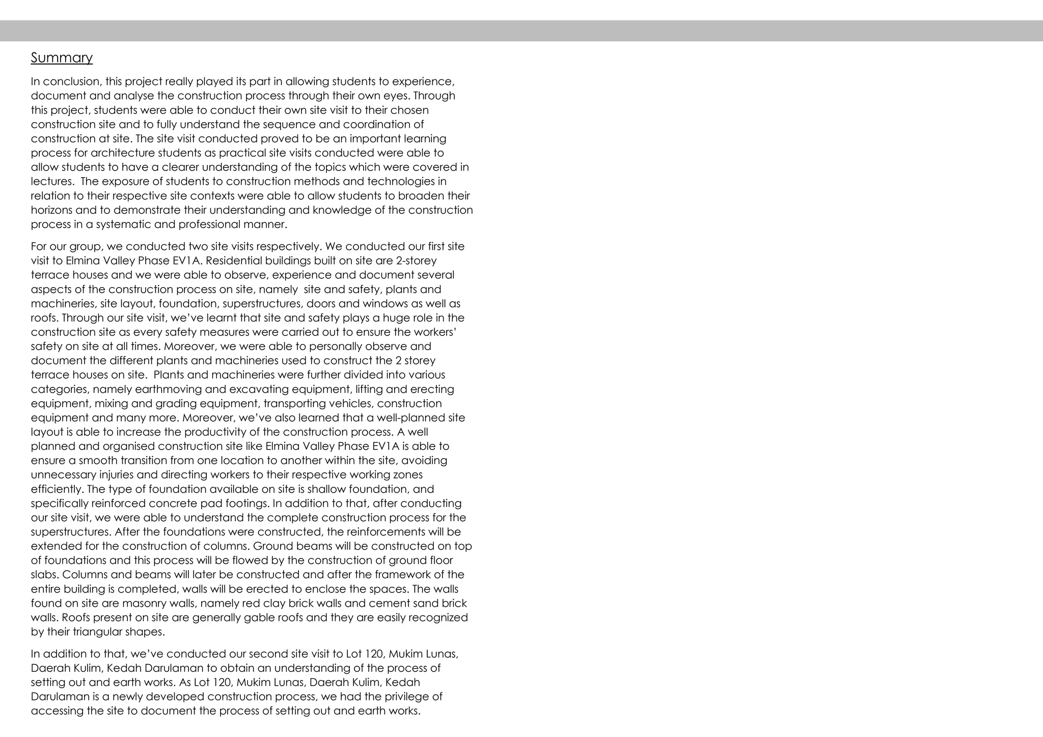 Summary
In conclusion, this project really played its part in allowing students to experience,
document and analyse the construction process through their own eyes. Through
this project, students were able to conduct their own site visit to their chosen
construction site and to fully understand the sequence and coordination of
construction at site. The site visit conducted proved to be an important learning
process for architecture students as practical site visits conducted were able to
allow students to have a clearer understanding of the topics which were covered in
lectures. The exposure of students to construction methods and technologies in
relation to their respective site contexts were able to allow students to broaden their
horizons and to demonstrate their understanding and knowledge of the construction
process in a systematic and professional manner.
For our group, we conducted two site visits respectively. We conducted our first site
visit to Elmina Valley Phase EV1A. Residential buildings built on site are 2-storey
terrace houses and we were able to observe, experience and document several
aspects of the construction process on site, namely site and safety, plants and
machineries, site layout, foundation, superstructures, doors and windows as well as
roofs. Through our site visit, we’ve learnt that site and safety plays a huge role in the
construction site as every safety measures were carried out to ensure the workers’
safety on site at all times. Moreover, we were able to personally observe and
document the different plants and machineries used to construct the 2 storey
terrace houses on site. Plants and machineries were further divided into various
categories, namely earthmoving and excavating equipment, lifting and erecting
equipment, mixing and grading equipment, transporting vehicles, construction
equipment and many more. Moreover, we’ve also learned that a well-planned site
layout is able to increase the productivity of the construction process. A well
planned and organised construction site like Elmina Valley Phase EV1A is able to
ensure a smooth transition from one location to another within the site, avoiding
unnecessary injuries and directing workers to their respective working zones
efficiently. The type of foundation available on site is shallow foundation, and
specifically reinforced concrete pad footings. In addition to that, after conducting
our site visit, we were able to understand the complete construction process for the
superstructures. After the foundations were constructed, the reinforcements will be
extended for the construction of columns. Ground beams will be constructed on top
of foundations and this process will be flowed by the construction of ground floor
slabs. Columns and beams will later be constructed and after the framework of the
entire building is completed, walls will be erected to enclose the spaces. The walls
found on site are masonry walls, namely red clay brick walls and cement sand brick
walls. Roofs present on site are generally gable roofs and they are easily recognized
by their triangular shapes.
In addition to that, we’ve conducted our second site visit to Lot 120, Mukim Lunas,
Daerah Kulim, Kedah Darulaman to obtain an understanding of the process of
setting out and earth works. As Lot 120, Mukim Lunas, Daerah Kulim, Kedah
Darulaman is a newly developed construction process, we had the privilege of
accessing the site to document the process of setting out and earth works.
 