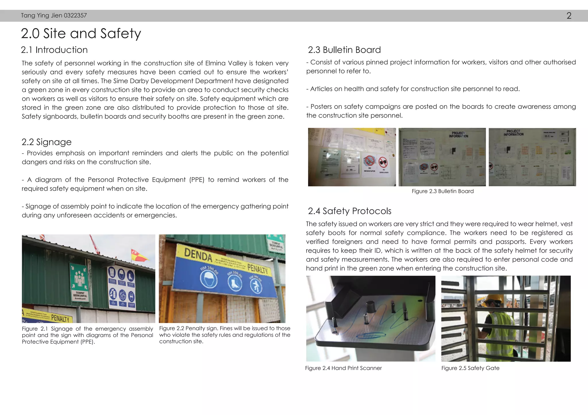 2.0 Site and Safety
2.1 Introduction
2.2 Signage
2.3 Bulletin Board
2.4 Safety Protocols
The safety of personnel working in the construction site of Elmina Valley is taken very
seriously and every safety measures have been carried out to ensure the workers’
safety on site at all times. The Sime Darby Development Department have designated
a green zone in every construction site to provide an area to conduct security checks
on workers as well as visitors to ensure their safety on site. Safety equipment which are
stored in the green zone are also distributed to provide protection to those at site.
Safety signboards, bulletin boards and security booths are present in the green zone.
The safety issued on workers are very strict and they were required to wear helmet, vest
safety boots for normal safety compliance. The workers need to be registered as
verified foreigners and need to have formal permits and passports. Every workers
requires to keep their ID, which is written at the back of the safety helmet for security
and safety measurements. The workers are also required to enter personal code and
hand print in the green zone when entering the construction site.
- Consist of various pinned project information for workers, visitors and other authorised
personnel to refer to.
- Articles on health and safety for construction site personnel to read.
- Posters on safety campaigns are posted on the boards to create awareness among
the construction site personnel.
- Provides emphasis on important reminders and alerts the public on the potential
dangers and risks on the construction site.
- A diagram of the Personal Protective Equipment (PPE) to remind workers of the
required safety equipment when on site.
- Signage of assembly point to indicate the location of the emergency gathering point
during any unforeseen accidents or emergencies.
Figure 2.1 Signage of the emergency assembly
point and the sign with diagrams of the Personal
Protective Equipment (PPE).
Figure 2.2 Penalty sign. Fines will be issued to those
who violate the safety rules and regulations of the
construction site.
Figure 2.3 Bulletin Board
Figure 2.4 Hand Print Scanner Figure 2.5 Safety Gate
Tang Ying Jien 0322357 2
 