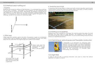 3.3.3 Method used in setting out
3.3.4 Setting out of pipelines
3.3.5 Optical level, optical square and Theodolite construction
3.3.6 Sight Rails
Baselines are located by setting out their terminals. If co-ordinated they would be
set out from a traverse. The length of the baseline can be measured and
compared with its compound values. Alternatively, the baseline could be set out
with reference to other detail such as road centrelines, existing buildings, etc.
Again it is necessary to check the measured length against that given on the
drawings. Usually for the purpose of measuring angles.
Offset pegs are normally used in the form of baselines or grids or as horizontal
control points used to establish the design of the proposed structure. The offset
pegs are only used when the original pegs are unable to be installed.
A temporary benchmark (TBM) is a fixed point with a known elevation used for level
control during construction works and surveys. Nails in road seals, or marks on kerb &
channel are commonly used as temporary benchmarks
A Theodolite is an instrument for measuring both
horizontal and vertical angles, as used in triangulation
networks, and geo-location work. Other specialized
purposes make Theodolites ideal for shop and factory
floor layout of tools and fixtures. They also work well for
layout for the construction of concrete slabs,
landscaping, and road design.
A series of rails set with a surveying instrument, and used to check the vertical
alignment of a pipe in a trench.
Pipelines are to be checked on chainage, this could be every few pipes, for small
diameter and every pipe for large diameter. The pipelines must be tested in
accordance with the contract specification, any air or water testing of line should be
done by an experienced person.
Use plumb bob to get
point below if it is farther
than can be done with
a spirit level
Clearly mark what the
various nals are for. e.g.
centreline, edge,
trench, wall, plumbing
ii. Offset pegs
i. Baselines
iii. Temporary benchmark
Teh Wei Hong 0323743 10
 