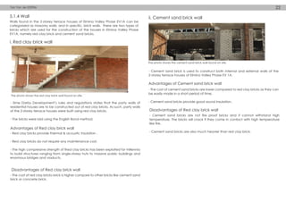 Walls found in the 2-storey terrace houses of Elmina Valley Phase EV1A can be
categorized as masonry walls, and in specific, brick walls. There are two types of
bricks which are used for the construction of the houses in Elmina Valley Phase
EV1A, namely red clay brick and cement sand bricks.
- Sime Darby Development’s rules and regulations states that the party walls of
residential houses are to be constructed out of red clay bricks. As such, party walls
of the 2-storey terrace houses were built using red clay bricks.
- The bricks were laid using the English Bond method.
- Cement sand brick is used to construct both internal and external walls of the
2-storey terrace houses of Elmina Valley Phase EV 1A.
- Red clay bricks provide thermal & acoustic insulation .
- Red clay bricks do not require any maintenance cost.
- The high compressive strength of fired clay bricks has been exploited for millennia
to build structures ranging from single-storey huts to massive public buildings and
enormous bridges and viaducts.
- The cost of red clay bricks brick is higher compare to other bricks like cement sand
brick or concrete brick.
The photo shows the red clay brick wall found on site.
The photo shows the cement sand brick wall found on site.
Advantages of Red clay brick wall
- The cost of cement sand bricks are lower compared to red clay bricks as they can
be easily made in a short period of time.
- Cement sand bricks provide good sound insulation.
Advantages of Cement sand brick wall
Disadvantages of Red clay brick wall
- Cement sand bricks are not fire proof bricks and it cannot withstand high
temperature. The bricks will crack if they come in contact with high temperature
like fire.
- Cement sand bricks are also much heavier than red clay brick.
Disadvantages of Red clay brick wall
5.1.4 Wall
i. Red clay brick wall
ii. Cement sand brick wall
Tan Yan Jie 033906 22
 